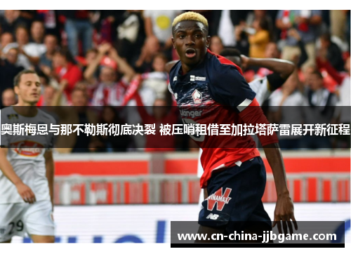 奥斯梅恩与那不勒斯彻底决裂 被压哨租借至加拉塔萨雷展开新征程