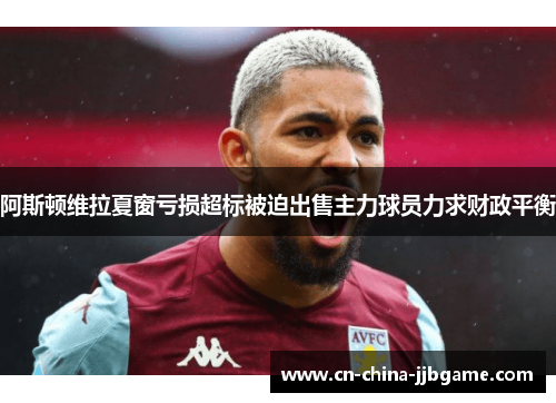 阿斯顿维拉夏窗亏损超标被迫出售主力球员力求财政平衡 阿斯顿维拉夏窗亏损超标被迫出售主力球员力求财政平衡